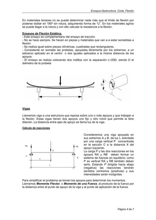 Ensayos Destructivos. Corte, Flexión
En materiales tenaces no se puede determinar nada más que el límite de flexión por
poderse doblar en 180º sin rotura, adquiriendo forma de “U”. En los materiales agrios
se puede llegar a la rotura y con ello calcular la resistencia a la flexión.
Ensayos de Flexión Estática.
- Este ensayo es complementario del ensayo de tracción.
- No se hace siempre. Se hacen en piezas y materiales que van a e estar sometidas a
flexión.
- Se realiza igual sobre piezas cilíndricas, cuadradas que rectangulares.
- Consistente en someter las probetas, apoyadas libremente por los extremos, a un
esfuerzo aplicado en el centro o dos iguales aplicados a la misma distancia de los
apoyos.
- El ensayo se realiza colocando dos rodillos con la separación L=20D, siendo D el
diámetro de la probeta
Vigas
Llamamos viga a una estructura que reposa sobre uno o más apoyos y que trabajan a
la flexión. Estas vigas tienen dos apoyos uno fijo y otro móvil que permite la libre
dilación. La distancia entre ejes de apoyo se llama luz de la viga.
Cálculo de reacciones
Consideremos una viga apoyada en
sus extremos A y B, de luz L solicitada
por una carga vertical P concentrada
en la sección C a la distancia X del
apoyo izquierdo.
La carga P y las dos reacciones en los
apoyos RA y RB deben formar un
sistema de fuerzas en equilibrio; como
P es vertical RA y RB también deben
serlo. Estando P dirigida hacia abajo
(negativa) las reacciones tendrán
sentidos contrarios (positivas) y sus
intensidades serán incógnitas.
Para simplificar el problema se toman los apoyos para determinar los momentos.
Llamamos Momento Flector, o Momento de una Fuerza, al producto de la fuerza por
la distancia entre el punto de apoyo de la viga y el punto de aplicación de la fuerza.
Página 4 de 7
 