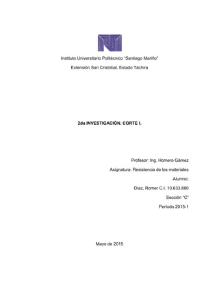 Instituto Universitario Politécnico “Santiago Mariño”
Extensión San Cristóbal, Estado Táchira
2da INVESTIGACIÓN. CORTE I.
Profesor: Ing. Homero Gámez
Asignatura: Resistencia de los materiales
Alumno:
Díaz, Romer C.I. 10.633.880
Sección “C”
Período 2015-1
Mayo de 2015
 