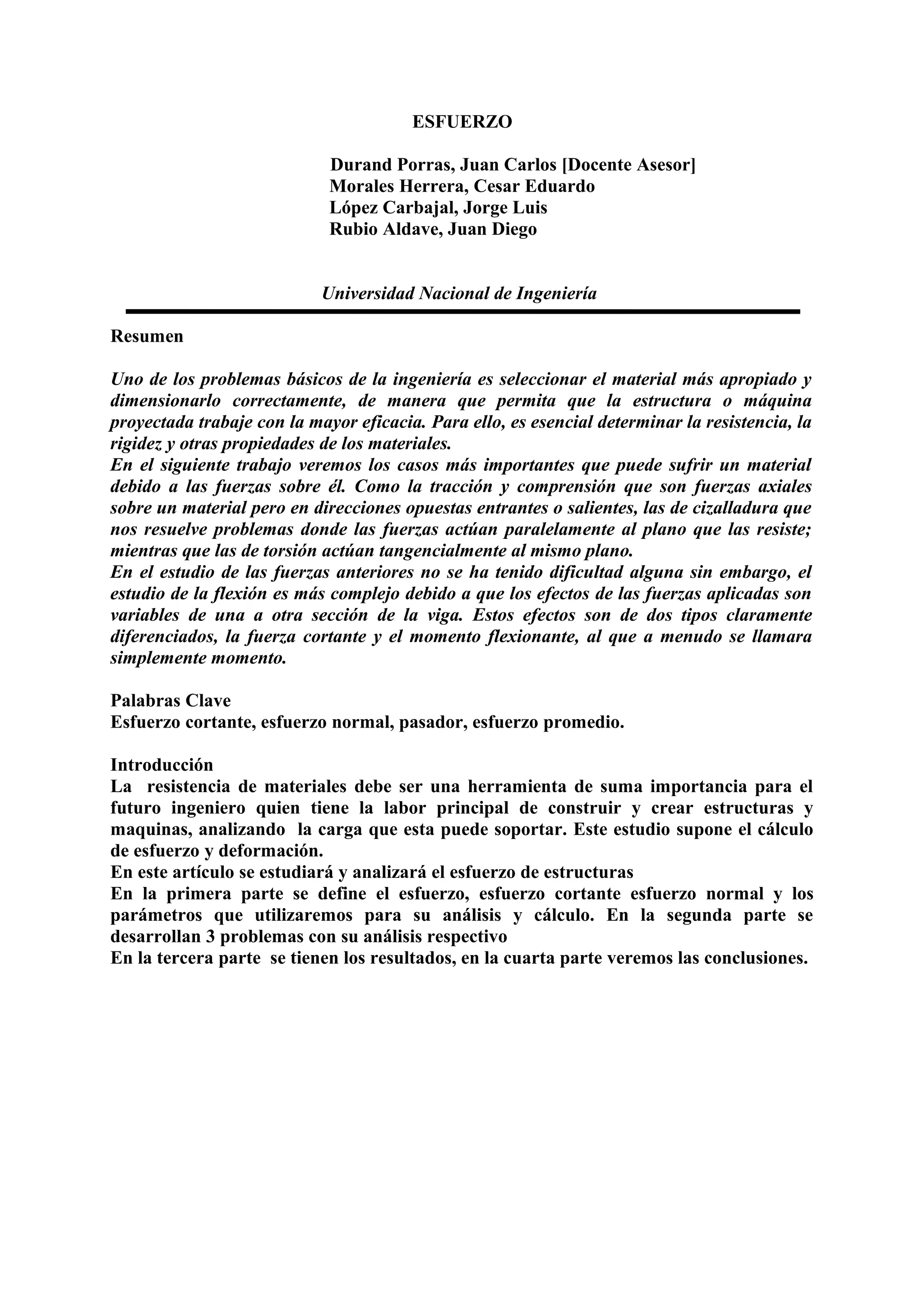 ESFUERZO
Durand Porras, Juan Carlos [Docente Asesor]
Morales Herrera, Cesar Eduardo
López Carbajal, Jorge Luis
Rubio Aldave, Juan Diego
Universidad Nacional de Ingeniería
Resumen
Uno de los problemas básicos de la ingeniería es seleccionar el material más apropiado y
dimensionarlo correctamente, de manera que permita que la estructura o máquina
proyectada trabaje con la mayor eficacia. Para ello, es esencial determinar la resistencia, la
rigidez y otras propiedades de los materiales.
En el siguiente trabajo veremos los casos más importantes que puede sufrir un material
debido a las fuerzas sobre él. Como la tracción y comprensión que son fuerzas axiales
sobre un material pero en direcciones opuestas entrantes o salientes, las de cizalladura que
nos resuelve problemas donde las fuerzas actúan paralelamente al plano que las resiste;
mientras que las de torsión actúan tangencialmente al mismo plano.
En el estudio de las fuerzas anteriores no se ha tenido dificultad alguna sin embargo, el
estudio de la flexión es más complejo debido a que los efectos de las fuerzas aplicadas son
variables de una a otra sección de la viga. Estos efectos son de dos tipos claramente
diferenciados, la fuerza cortante y el momento flexionante, al que a menudo se llamara
simplemente momento.
Palabras Clave
Esfuerzo cortante, esfuerzo normal, pasador, esfuerzo promedio.
Introducción
La resistencia de materiales debe ser una herramienta de suma importancia para el
futuro ingeniero quien tiene la labor principal de construir y crear estructuras y
maquinas, analizando la carga que esta puede soportar. Este estudio supone el cálculo
de esfuerzo y deformación.
En este artículo se estudiará y analizará el esfuerzo de estructuras
En la primera parte se define el esfuerzo, esfuerzo cortante esfuerzo normal y los
parámetros que utilizaremos para su análisis y cálculo. En la segunda parte se
desarrollan 3 problemas con su análisis respectivo
En la tercera parte se tienen los resultados, en la cuarta parte veremos las conclusiones.
 