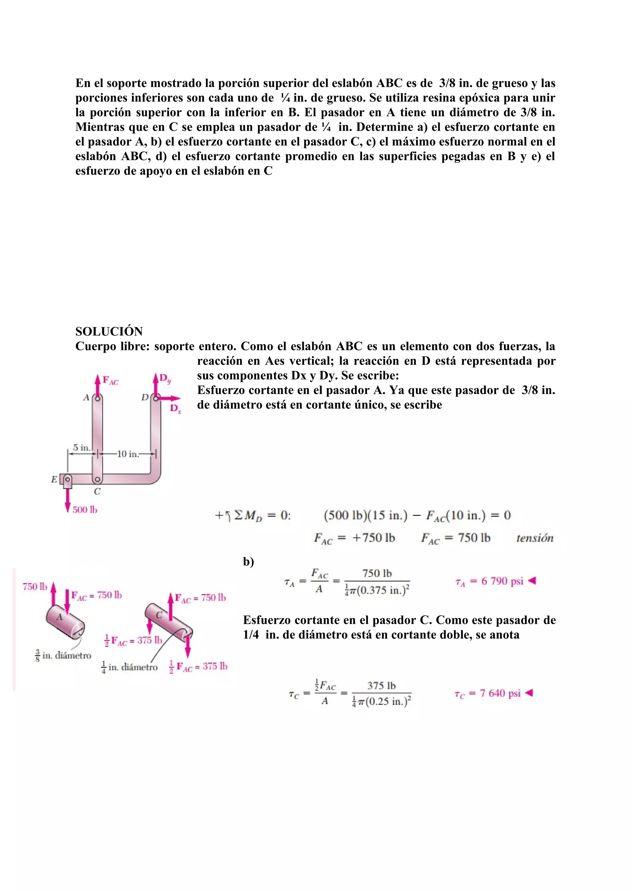 En el soporte mostrado la porción superior del eslabón ABC es de 3/8 in. de grueso y las
porciones inferiores son cada uno de ¼ in. de grueso. Se utiliza resina epóxica para unir
la porción superior con la inferior en B. El pasador en A tiene un diámetro de 3/8 in.
Mientras que en C se emplea un pasador de ¼ in. Determine a) el esfuerzo cortante en
el pasador A, b) el esfuerzo cortante en el pasador C, c) el máximo esfuerzo normal en el
eslabón ABC, d) el esfuerzo cortante promedio en las superficies pegadas en B y e) el
esfuerzo de apoyo en el eslabón en C
SOLUCIÓN
Cuerpo libre: soporte entero. Como el eslabón ABC es un elemento con dos fuerzas, la
reacción en Aes vertical; la reacción en D está representada por
sus componentes Dx y Dy. Se escribe:
Esfuerzo cortante en el pasador A. Ya que este pasador de 3/8 in.
de diámetro está en cortante único, se escribe
b)
Esfuerzo cortante en el pasador C. Como este pasador de
1/4 in. de diámetro está en cortante doble, se anota
 