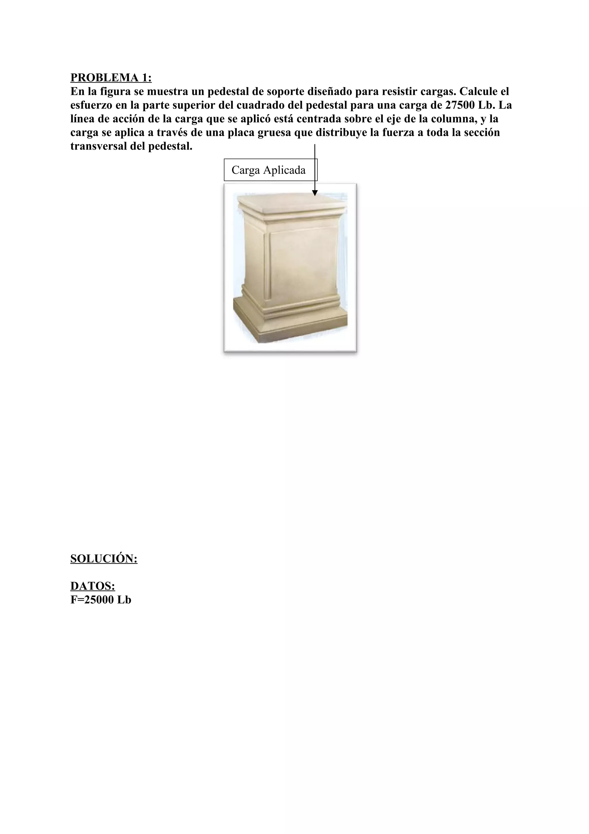 PROBLEMA 1:
En la figura se muestra un pedestal de soporte diseñado para resistir cargas. Calcule el
esfuerzo en la parte superior del cuadrado del pedestal para una carga de 27500 Lb. La
línea de acción de la carga que se aplicó está centrada sobre el eje de la columna, y la
carga se aplica a través de una placa gruesa que distribuye la fuerza a toda la sección
transversal del pedestal.
↓
SOLUCIÓN:
DATOS:
F=25000 Lb
Carga Aplicada
 