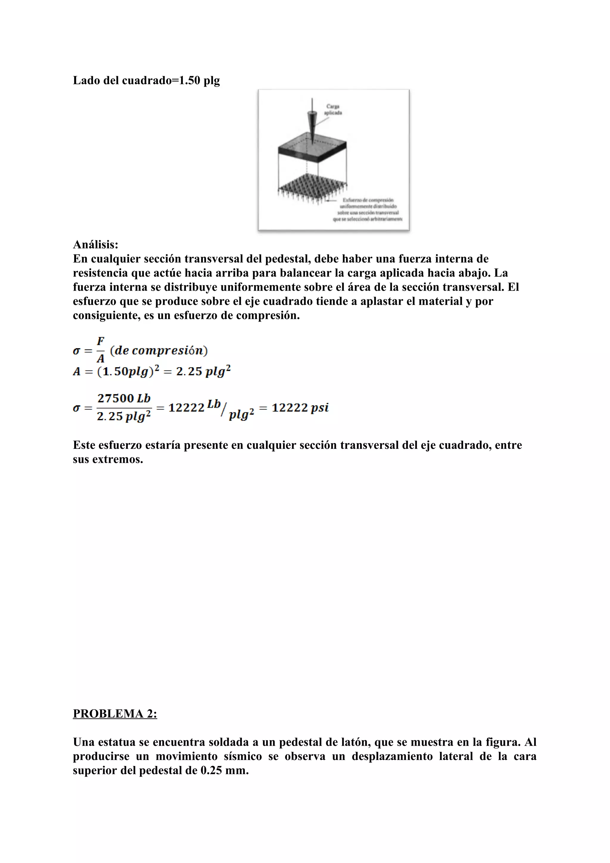 Lado del cuadrado=1.50 plg
Análisis:
En cualquier sección transversal del pedestal, debe haber una fuerza interna de
resistencia que actúe hacia arriba para balancear la carga aplicada hacia abajo. La
fuerza interna se distribuye uniformemente sobre el área de la sección transversal. El
esfuerzo que se produce sobre el eje cuadrado tiende a aplastar el material y por
consiguiente, es un esfuerzo de compresión.
Este esfuerzo estaría presente en cualquier sección transversal del eje cuadrado, entre
sus extremos.
PROBLEMA 2:
Una estatua se encuentra soldada a un pedestal de latón, que se muestra en la figura. Al
producirse un movimiento sísmico se observa un desplazamiento lateral de la cara
superior del pedestal de 0.25 mm.
 