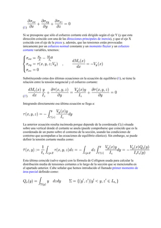 (1)
Si se presupone que sólo el esfuerzo cortante está dirigido según el eje Y (y que esta
dirección coincide con una de las direcciones principales de inercia), y que el eje X
coincide con el eje de la pieza y, además, que las tensiones están provocadas
únicamente por un esfuerzo normal constante y un momento flector y un esfuerzo
cortante variables, tenemos:

Substituyendo estas dos últimas ecuaciones en la ecuación de equilibrio (1), se tiene la
relación entre la tensión tangencial y el esfuerzo cortante:

(1')
Integrando directamente esa última ecuación se llega a:

La anterior ecuación resulta incómoda porque depende de la coordenada C(z) situada
sobre una vertical donde el cortante se anula (puede comprobarse que coincide que es la
coordenada de un punto sobre el contorno de la sección, usando las condiciones de
contorno que acompañan a las ecuaciones de equilibrio elástico). Sin embargo, se puede
definir la tensión cortante media como:

Esta última coincide (salvo signo) con la fórmula de Collignon usada para calcular la
distribución media de tensiones cortantes a lo largo de la sección que se mencionaba en
el apartado anterior. Cabe señalar que hemos introducido el llamado primer momento de
área parcial definido como:

 
