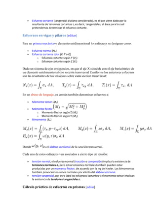 Esfuerzo cortante (tangencial al plano considerado), es el que viene dado por la
resultante de tensiones cortantes τ, es decir, tangenciales, al área para la cual
pretendemos determinar el esfuerzo cortante.

Esfuerzos en vigas y pilares [editar]
Para un prisma mecánico o elemento unidimensional los esfuerzos se designan como:
Esfuerzo normal (Nx)
Esfuerzo cortante total (V, T o Q)
o Esfuerzo cortante según Y (Vy)
o Esfuerzo cortante según Z (Vz)

Dado un sistema de ejes ortogonales, en que el eje X coincide con el eje baricéntrico de
un elemento unidimensional con sección transversal uniforme los anteriores esfuerzos
son las resultantes de las tensiones sobre cada sección transversal:

En un abuso de lenguaje, es común también denominar esfuerzos a:
Momento torsor (Mx)
Momento flector
o Momento flector según Z (Mz)
o Momento flector según Y (My)
Bimomento (Bω)

Donde

es el alabeo seccional de la sección transversal.

Cada uno de estos esfuerzos van asociados a cierto tipo de tensión:
tensión normal, el esfuerzo normal (tracción o compresión) implica la existencia de
tensiones normales σ, pero estas tensiones normales también pueden estar
producidas por un momento flector, de acuerdo con la ley de Navier. Los bimomentos
también provocan tensiones normales por efecto del alabeo seccional.
tensión tangencial, por otro lado los esfuerzos cortantes y el momento torsor implican
la existencia de tensiones tangenciales τ.

Cálculo práctico de esfuerzos en prismas [editar]

 
