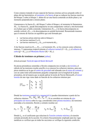 Como estamos tratando el caso especial de fuerzas externas activas actuando sobre el
plano del eje baricéntrico, el momento y la fuerza al que se reducen las fuerzas reactivas
del bloque 2 sobre el bloque 1, deben de ser una fuerza contenida en dicho plano y un
momento perpendicular a mismo plano.
Llamaremos a la fuerza R2-1 del bloque 2 sobre el bloque y al momento lo llamaremos
M2-1. La fuerza R2-1 puede descomponerse en una componente vertical y otra horizontal
en el plano que se halla contenida. Llamaremos R2-1,y a la fuerza descompuesta en
sentido vertical y R2-1,x a la descompuesta en sentido horizontal. Resumiendo tenemos
que el sistema de fuerzas en equilibrio que está formado por:
Las fuerzas activas externas sobre el bloque 1.
Las fuerzas reactivas P1 y P2.
Las fuerzas reactivas R2-1,x, R2-1,y y el momento M2-1.

A las fuerzas reactivas R2-1,x, R2-1,y y al momento M2-1 se los conocen como esfuerzos
internos. Y representan respectivamente el esfuerzo normal (N = R2-1,x), el esfuerzo de
corte (Q = R2-1,y) y el Momento flector (Mf = M2-1).

Cálculo de tensiones en prismas [editar]
Artículo principal: Teoría de vigas de Navier-Bernouilli

En piezas prismáticas sometidas a flexión compuesta (no esviada y sin torsión), el
cálculo de las tensiones resulta sencillo si se conocen los esfuerzos internos, para una
pieza simétrica en la que el centro de gravedad esté alineado con el centro de cortante y
con un canto total suficientemente pequeño comparado con la longitud de la pieza
prismática, de tal manera que se pueda aplicar la teoría de Navier-Bernouilli, el tensor
tensión de una viga viene dado en función de los esfuerzos internos por:

Donde las tensiones normal (σ) y tangencial (τ) pueden determinarse a partir de los
esfuerzos internos
. Si se considera un sistema de ejes
principales de inercia sobre la viga, considerada como prisma mecánico, las tensiones
asociadas a la extensión, flexión y cortante resultan ser:

Donde ksec es el coeficiente que relaciona la Tensión cortante máxima y la tensión
cortante promedio de la sección. Un criterio frecuentemente empleado para las vigas
metálicas es verificar que en todas las secciones se verifique la siguiente condición:

 