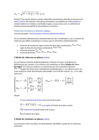Siendo la tensión última o tensión admisible normalmente definida en términos del
límite elástico del material. Para piezas prismáticas susceptibles de sufrir pandeo el
cálculo anterior no conduce a un diseño seguro, ya que en ese caso se subestima la
tensión normal susceptible de desarrollarse en la pieza.

Esfuerzos en placas y láminas [editar]
Artículos principales: Teoría de placas y láminas y Membrana elástica

En un elemento bidimensional, parametrizado por dos coordenadas α y β, el número de
esfuerzos que deben considerarse es mayor que en elementos unidimensionales:
Esfuerzos de membrana, según la dirección de la línea coordenada α,
según la dirección de la línea coordenada β,
.
Esfuerzos cortantes:
Esfuerzos de flexión,

,

Cálculo de esfuerzos en placas [editar]
En una lámina sometida fundamentalmente a flexión en la que se desprecia la
deformación por cortante y los esfuerzos de membrana se llama lámina de LoveKirchhof, los esfuerzos internos se carazterizan por dos momentos flectores
según dos direcciones mútualmente perpendiculares y un esfuerzo torsor mxy.
Estos esfuerzos están directamente relacionados con la flecha vertical w(x, y) en cada
punto por:

Donde:
, es el coeficiente de Poisson del material de la placa.
, es la rigidez en flexión de la placa, siendo:
el módulo de Young del material de la placa.
es el espesor de la placa.

Cálculo de tensiones en placas [editar]
Las tensiones sobre una placa son directamente calculables a partir de los esfuerzos
anteriores:

 