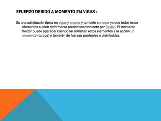 EFUERZO DEBIDO A MOMENTO EN VIGAS :
Es una solicitación típica en vigas y pilares y también en losas ya que todos estos
elementos suelen deformarse predominantemente por flexión. El momento
flector puede aparecer cuando se someten estos elementos a la acción un
momento (torque) o también de fuerzas puntuales o distribuidas.
 