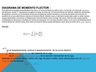 DIAGRAMA DE MOMENTO FLECTOR :
Para elementos lineales perpendiculares tipo barra, el momento flector se define como una función a lo largo del eje neutro
del elemento, donde "x" representa la longitud a lo largo de dicho eje. El momento flector así definido, dadas las condiciones
de equilibrio, coincide con la resultante de fuerzas de todas las fuerzas situadas a uno de los dos lados de la sección en
equilibrio en la que pretendemos calcular el momento flector. Debido a que un elemento puede estar sujeto a varias fuerzas,
cargas distribuidas y momentos, el diagrama de momento flector varía a lo largo del mismo. Asimismo las cargas estarán
completadas en secciones y divididas por tramos de secciones. En una pieza de plano medio, si se conoce el desplazamiento
vertical del eje bar céntrico sobre dicho plano el momento flector puede calcularse a partir de la ecuación de la curva elástica:
Donde:
es el desplazamiento vertical o desplazamiento de la curva elástica.
es el módulo de Young del material de la viga.
es el segundo momento de área de la sección transversal de la viga.
Además el momento flector sobre una viga de plano medio viene relacionado con el esfuerzo
cortante por la relación:
 