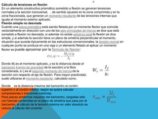Cálculo de tensiones en flexión
En un elemento constructivo prismático sometido a flexión se generan tensiones
normales a la sección transversal, , de sentido opuesto en la zona comprimida y en la
zona fraccionada, que generan un momento resultante de las tensiones internas que
iguala al momento exterior aplicado.
Flexión simple no desviada
Cuando una pieza prismática está siendo fletada por un momento flector que coincide
vectorialmente en dirección con uno de los ejes principales de inercia se dice que está
sometido a flexión no desviada, si además no existe esfuerzo axial la flexión se dice
simple, y si además la sección tiene un plano de simetría perpendicular al momento,
situación que sucede típicamente en las estructuras convencionales, la tensión normal en
cualquier punto se produce en una viga o un elemento fletado al aplicar un momento
flector se puede aproximar por la fórmula de Navier:
:
Donde Mf es el momento aplicado, y es la distancia desde el
baricentro (centro de gravedad de la sección) a la fibra
considerada, e If es el segundo momento de inercia de la
sección con respecto al eje de flexión. Para mayor practicidad,
suele utilizarse el momento resistente, calculado como:
Donde es la distancia máxima del baricentro al cordón
superior o al cordón inferior, según se quiera calcular
compresiones o tracciones máximas.
Para piezas simétricas respecto del baricentro, cargadas sólo
con fuerzas contenidas en el plano de simetría que pasa por el
baricentro, el cálculo de la tensión máxima en valor absoluto se
reduce al cálculo del cociente:
 