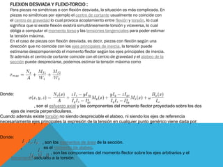 FLEXION DESVIADA Y FLEXO-TORCIO :
Para piezas no simétricas o con flexión desviada, la situación es más complicada. En
piezas no simétricas por ejemplo el centro de cortante usualmente no coincide con
el centro de gravedad lo cual provoca acoplamiento entre flexión y torsión, lo cual
significa que si existe flexión existirá simultáneamente torsión y viceversa, lo cual
obliga a computar el momento torso y las tensiones tangenciales para poder estimar
la tensión máxima.
En el caso de piezas con flexión desviada, es decir, piezas con flexión según una
dirección que no coincide con los ejes principales de inercia, la tensión puede
estimarse descomponiendo el momento flector según los ejes principales de inercia.
Si además el centro de cortante coincide con el centro de gravedad y el alabeo de la
sección puede despreciarse, podemos estimar la tensión máxima como
Donde:
, son el área y los momentos resistentes de la sección.
, son el esfuerzo axial y las componentes del momento flector proyectado sobre los dos
ejes de inercia perpendiculares.
Cuando además existe torsión no siendo despreciable el alabeo, ni siendo los ejes de referencia
necesariamente ejes principales la expresión de la tensión en cualquier punto genérico viene dada por:
Donde:
, son los momentos de área de la sección.
, es el momento de alabeo.
, son las componentes del momento flector sobre los ejes arbitrarios y el
bimomento asociado a la torsión.
 