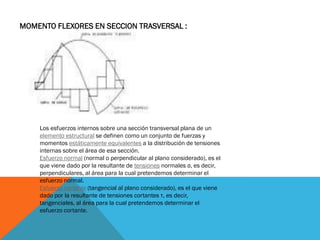 MOMENTO FLEXORES EN SECCION TRASVERSAL :
Los esfuerzos internos sobre una sección transversal plana de un
elemento estructural se definen como un conjunto de fuerzas y
momentos estáticamente equivalentes a la distribución de tensiones
internas sobre el área de esa sección.
Esfuerzo normal (normal o perpendicular al plano considerado), es el
que viene dado por la resultante de tensiones normales σ, es decir,
perpendiculares, al área para la cual pretendemos determinar el
esfuerzo normal.
Esfuerzo cortante (tangencial al plano considerado), es el que viene
dado por la resultante de tensiones cortantes τ, es decir,
tangenciales, al área para la cual pretendemos determinar el
esfuerzo cortante.
 