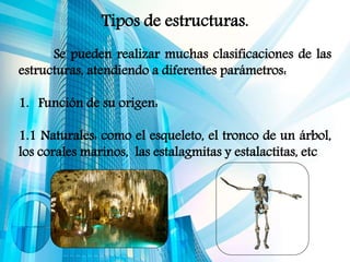 Tipos de estructuras.
Se pueden realizar muchas clasificaciones de las
estructuras, atendiendo a diferentes parámetros:
1. Función de su origen:
1.1 Naturales: como el esqueleto, el tronco de un árbol,
los corales marinos, las estalagmitas y estalactitas, etc
 