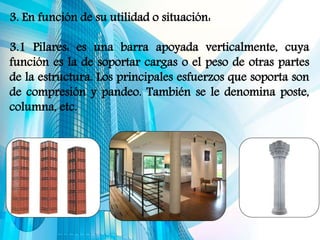 3. En función de su utilidad o situación:
3.1 Pilares: es una barra apoyada verticalmente, cuya
función es la de soportar cargas o el peso de otras partes
de la estructura. Los principales esfuerzos que soporta son
de compresión y pandeo. También se le denomina poste,
columna, etc.
 
