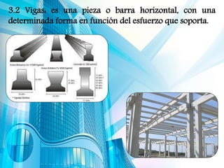 3.2 Vigas: es una pieza o barra horizontal, con una
determinada forma en función del esfuerzo que soporta.
 