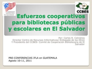 Esfuerzos cooperativos
 para bibliotecas públicas
y escolares en El Salvador
                                            Por: Carlos R. Colindres
   Director Centro de Recursos Informativos/ Embajada de los EEUU
  Y Presidente del CCBES- Comité de Cooperación Bibliotecaria de El
                                                           Salvador




PRE-CONFERENCIAS IFLA en GUATEMALA
Agosto 10-11, 2011
 
