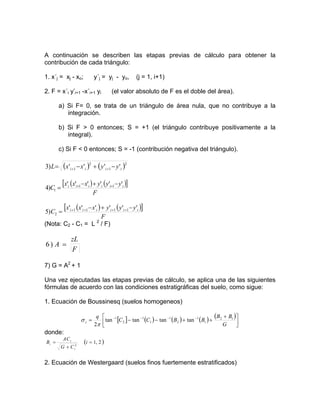 A continuación se describen las etapas previas de cálculo para obtener la
contribución de cada triángulo:
1. x´j = xj - xo; y´j = yj - yo, (j = 1, i+1)
2. F = x´i y’i+1 -x´i+1 yi (el valor absoluto de F es el doble del área).
a) Si F= 0, se trata de un triángulo de área nula, que no contribuye a la
integración.
b) Si F > 0 entonces; S = +1 (el triángulo contribuye positivamente a la
integral).
c) Si F < 0 entonces; S = -1 (contribución negativa del triángulo).
( ) ( )2
1
2
1 '''')3 iiii yyxxL −+−= ++
( ) ([ ])
F
yyyxxx
C iiiiii ''''''
)4 11
1
−+−
= ++
( ) ([ ])
F
yyyxxx
C iiiiii ''''''
)5 1111
2
−+−
= ++++
(Nota: C2 - C1 = L 2
/ F)
F
zL
A =)6
7) G = A2
+ 1
Una vez ejecutadas las etapas previas de cálculo, se aplica una de las siguientes
fórmulas de acuerdo con las condiciones estratigráficas del suelo, como sigue:
1. Ecuación de Boussinesq (suelos homogeneos)
[ ] ( ) ( ) ( ) ( )
⎥⎦
⎤
⎢⎣
⎡ +
++−−= −−−−
G
BB
BBCC
q
z
12
1
1
2
1
1
1
2
1
tantantantan
2π
σ
donde:
( )2,12
=
+
= i
CG
CA
B
i
i
i
2. Ecuación de Westergaard (suelos finos fuertemente estratificados)
 