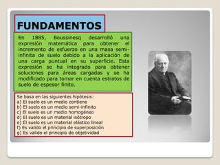 En 1885, Boussinesq desarrolló una
expresión matemática para obtener el
incremento de esfuerzo en una masa semi-
infinita de suelo debido a la aplicación de
una carga puntual en su superficie. Esta
expresión se ha integrado para obtener
soluciones para áreas cargadas y se ha
modificado para tomar en cuenta estratos de
suelo de espesor finito.
FUNDAMENTOS
Se basa en las siguientes hipótesis:
a) El suelo es un medio contiene
b) El suelo es un medio semi-infinito
c) El suelo es un medio homogéneo
d) El suelo es un material isótropo
e) El suelo es un material elástico lineal
f) Es valido el principio de superposición
g) Es valido el principio de objetividad
 