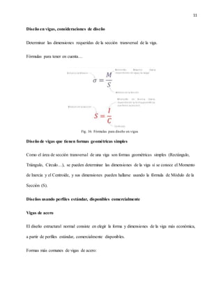 11
Diseño en vigas, consideraciones de diseño
Determinar las dimensiones requeridas de la sección transversal de la viga.
Fórmulas para tener en cuenta…
Diseño de vigas que tienen formas geométricas simples
Como el área de sección transversal de una viga son formas geométricas simples (Rectángulo,
Triángulo, Círculo…), se pueden determinar las dimensiones de la viga si se conoce el Momento
de Inercia y el Centroide, y sus dimensiones pueden hallarse usando la fórmula de Módulo de la
Sección (S).
Diseños usando perfiles estándar, disponibles comercialmente
Vigas de acero
El diseño estructural normal consiste en elegir la forma y dimensiones de la viga más económica,
a partir de perfiles estándar, comercialmente disponibles.
Formas más comunes de vigas de acero:
Fig. 16: Fórmulas para diseño en vigas
 
