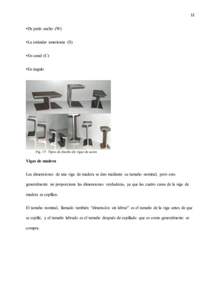 12
•De patín ancho (W)
•La estándar americana (S)
•En canal (C)
•En ángulo
Vigas de madera
Las dimensiones de una viga de madera se dan mediante su tamaño nominal, pero esto
generalmente no proporciona las dimensiones verdaderas, ya que las cuatro caras de la viga de
madera se cepillan.
El tamaño nominal, llamado también “dimensión sin labrar” es el tamaño de la viga antes de que
se cepille, y el tamaño labrado es el tamaño después de cepillado que es como generalmente se
compra.
Fig. 17: Tipos de diseño de vigas de acero
 