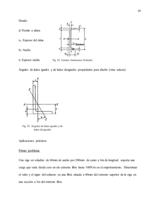 14
Donde:
d: Peralte o altura
tw: Espesor del alma
bf: Ancho
tf: Espesor medio
Ángulos de lados iguales y de lados desiguales propiedades para diseño (vista selecta)
Aplicaciones prácticas
Primer problema:
Una viga en voladizo de 60mm de ancho por 200mm de canto y 6m de longitud, soporta una
carga que varia desde cero en elo extremo libre hasta 100N/m en el empotramiento. Determinar
el valor y el signo del esfuerzo en una fibra situada a 40mm del extremo superior de la viga en
una sección a 3m del extremo libre.
Fig. 22: Canales Americanos Estándar
Fig. 25: Ángulos de lados iguales y de
lados desiguales
 