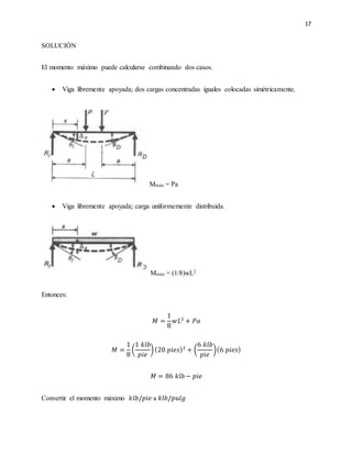 17
SOLUCIÓN
El momento máximo puede calcularse combinando dos casos.
 Viga libremente apoyada; dos cargas concentradas iguales colocadas simétricamente.
Mmáx = Pa
 Viga libremente apoyada; carga uniformemente distribuida.
Mmáx = (1/8)wL2
Entonces:
𝑀 =
1
8
𝑤𝐿2
+ 𝑃𝑎
𝑀 =
1
8
(
1 𝑘𝑙𝑏
𝑝𝑖𝑒
)(20 𝑝𝑖𝑒𝑠)2
+ (
6 𝑘𝑙𝑏
𝑝𝑖𝑒
)(6 𝑝𝑖𝑒𝑠)
𝑀 = 86 𝑘𝑙𝑏 − 𝑝𝑖𝑒
Convertir el momento máximo 𝑘𝑙𝑏/𝑝𝑖𝑒 a 𝑘𝑙𝑏/𝑝𝑢𝑙𝑔
 