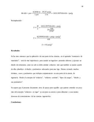 18
86 𝑘𝑙𝑏 − 𝑝𝑖𝑒 ∗
0.3048 𝑚
1 𝑝𝑖𝑒
∗
39.37 𝑝𝑢𝑙𝑔
1 𝑚
= 1031.997936 𝑘𝑙𝑏 − 𝑝𝑢𝑙𝑔
Reemplazando:
𝑆 =
𝑀
𝜎
=
1031.997936 𝑘𝑙𝑏 − 𝑝𝑢𝑙𝑔
24
𝑘𝑙𝑏
𝑝𝑢𝑙𝑔2
𝑆 =
42.999914 𝑘𝑙𝑏 − 𝑝𝑢𝑙𝑔 ∗ 𝑝𝑢𝑙𝑔2
𝑘𝑙𝑏
𝑆 = 43 𝑝𝑢𝑙𝑔3
Resultados
Se ha visto entonces que la aplicación de esta parte de las ciencias, en el apartado “resistencia de
materiales”, será de vital importancia para cuando un ingeniero pretenda elaborar y ejecutar un
diseño de estructuras, pues no solo se debe calcular esfuerzos sino que también se puede a partir
de ellos planificar el diseño y parámetros adecuados para una viga. Hemos revisado muchos
términos, casos y parámetros que trabajan conjuntamente en esta parte de la ciencia de
ingeniería. Desde el concepto de “esfuerzo”, “esfuerzo cortante”, “tipos de cargas”, “diseño y
sus parámetros”.
Se espera que el presente documento sirva de apoyo para aquellos que quieran entender un poco
más del concepto “esfuerzos en vigas” ya sea para su carrera o para alimentar a esas mentes
deseosas de conocimientos de las ciencias ingenieriles.
Conclusiones
 