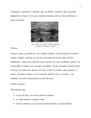 3
En ingeniería y arquitectura se denomina viga a un elemento constructivo lineal que trabaja
principalmente a flexión. En las vigas la longitud predomina sobre las otras dos dimensiones y
suele ser horizontal.
Esfuerzos:
El primer esfuerzo que definiremos será el esfuerzo de flexión, es decir donde no se encuentran
esfuerzos cortantes, suponiendo que una viga está formada por un gran número de fibras
longitudinales, cuando estas se flexionan la parte superior de la viga se comprimen, mientras que
la parte inferior se alargan, estas son iguales en magnitud y forman el momento resistente interno
en la viga. En la mitad de la superficie de la viga se verifica la transición entre compresión y
tensión, esta donde el esfuerzo es cero se denomina superficie neutra o eje neutro y está
localizada en el centro de gravedad de la sección transversal.
Fórmulas de flexión:
Debe suponerse que:
 La viga esta recta , con sección transversal constante
 Las cargas aplicadas no generan torsión
 Todos los esfuerzos en la viga están por debajo del límite de proporcionalidad
Fig. 1: Vista de un punte en donde se aplica el
concepto de “esfuerzos en vigas”
 