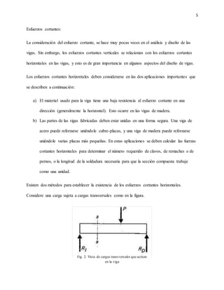 5
Esfuerzos cortantes:
La consideración del esfuerzo cortante, se hace muy pocas veces en el análisis y diseño de las
vigas. Sin embargo, los esfuerzos cortantes verticales se relacionan con los esfuerzos cortantes
horizontales en las vigas, y esto es de gran importancia en algunos aspectos del diseño de vigas.
Los esfuerzos cortantes horizontales deben considerarse en las dos aplicaciones importantes que
se describen a continuación:
a) El material usado para la viga tiene una baja resistencia al esfuerzo cortante en una
dirección (generalmente la horizontal). Esto ocurre en las vigas de madera.
b) Las partes de las vigas fabricadas deben estar unidas en una forma segura. Una viga de
acero puede reforzarse uniéndole cubre-placas, y una viga de madera puede reforzarse
uniéndole varias placas más pequeñas. En estas aplicaciones se deben calcular las fuerzas
cortantes horizontales para determinar el número requerido de clavos, de remaches o de
pernos, o la longitud de la soldadura necesaria para que la sección compuesta trabaje
como una unidad.
Existen dos métodos para establecer la existencia de los esfuerzos cortantes horizontales.
Considere una carga sujeta a cargas transversales como en la figura.
Fig. 2: Vista de cargas transversales que actúan
en la viga
 