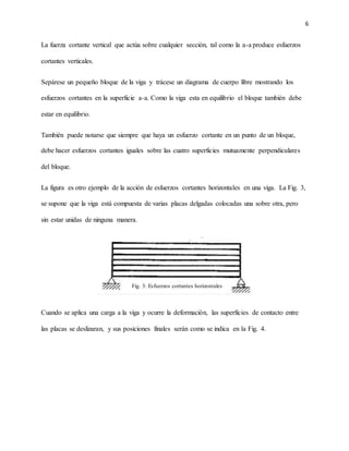 6
La fuerza cortante vertical que actúa sobre cualquier sección, tal como la a-a produce esfuerzos
cortantes verticales.
Sepárese un pequeño bloque de la viga y trácese un diagrama de cuerpo libre mostrando los
esfuerzos cortantes en la superficie a-a. Como la viga esta en equilibrio el bloque también debe
estar en equilibrio.
También puede notarse que siempre que haya un esfuerzo cortante en un punto de un bloque,
debe hacer esfuerzos cortantes iguales sobre las cuatro superficies mutuamente perpendiculares
del bloque.
La figura es otro ejemplo de la acción de esfuerzos cortantes horizontales en una viga. La Fig. 3,
se supone que la viga está compuesta de varias placas delgadas colocadas una sobre otra, pero
sin estar unidas de ninguna manera.
Cuando se aplica una carga a la viga y ocurre la deformación, las superficies de contacto entre
las placas se deslizaran, y sus posiciones finales serán como se indica en la Fig. 4.
Fig. 3: Esfuerzos cortantes horizontales
 