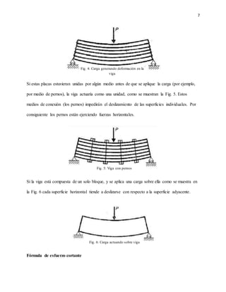 7
Si estas placas estuvieran unidas por algún medio antes de que se aplique la carga (por ejemplo,
por medio de pernos), la viga actuaría como una unidad, como se muestran la Fig. 5. Estos
medios de conexión (los pernos) impedirán el deslizamiento de las superficies individuales. Por
consiguiente los pernos están ejerciendo fuerzas horizontales.
Si la viga está compuesta de un solo bloque, y se aplica una carga sobre ella como se muestra en
la Fig. 6 cada superficie horizontal tiende a deslizarse con respecto a la superficie adyacente.
Fórmula de esfuerzo cortante
Fig. 4: Carga generando deformación en la
viga
Fig. 5: Viga con pernos
Fig. 6: Carga actuando sobre viga
 