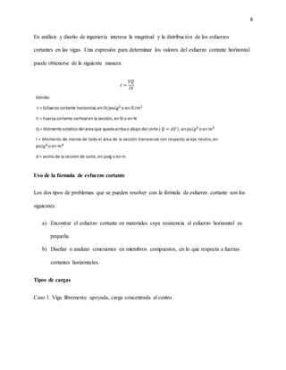 8
En análisis y diseño de ingeniería interesa la magnitud y la distribución de los esfuerzos
cortantes en las vigas. Una expresión para determinar los valores del esfuerzo cortante horizontal
puede obtenerse de la siguiente manera:
Uso de la fórmula de esfuerzo cortante
Los dos tipos de problemas que se pueden resolver con la fórmula de esfuerzo cortante son los
siguientes:
a) Encontrar el esfuerzo cortante en materiales cuya resistencia al esfuerzo horizontal es
pequeña.
b) Diseñar o analizar conexiones en miembros compuestos, en lo que respecta a fuerzas
cortantes horizontales.
Tipos de cargas
Caso 1. Viga libremente apoyada, carga concentrada al centro.
 