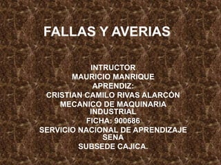 FALLAS Y AVERIAS
INTRUCTOR
MAURICIO MANRIQUE
APRENDIZ:
CRISTIAN CAMILO RIVAS ALARCÓN
MECANICO DE MAQUINARIA
INDUSTRIAL
FICHA: 900686
SERVICIO NACIONAL DE APRENDIZAJE
SENA
SUBSEDE CAJICA.
 