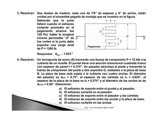 Dos duelas de madera, cada una de 7/8’’ de espesor y 6’’ de ancho, están
unidas por el ensamble pegado de mortaja que se muestra en la figura.
Dos duelas de madera, cada una de 7/8’’ de espesor y 6’’ de ancho, están
unidas por el ensamble pegado de mortaja que se muestra en la figura.
3. Resolver:
Sabiendo que la junta
fallará cuando el esfuerzo
cortante promedio en el
pegamento alcance los
120 Psi, hallar la longitud
mínima permisible ‘‘d’’ de
los cortes si la junta debe
soportar una carga axial
de P = 1200 lb.
Sabiendo que la junta
fallará cuando el esfuerzo
cortante promedio en el
pegamento alcance los
120 Psi, hallar la longitud
mínima permisible ‘‘d’’ de
los cortes si la junta debe
soportar una carga axial
de P = 1200 lb.
Respuesta:
Un tornapunta de acero (S) transmite una fuerza de compresión P = 12 klb a la
cubierta de un muelle. El puntal tiene una sección transversal cuadrada hueca
con espesor de pared t = 0.375’’. Un pasador atraviesa el poste y transmite la
fuerza de compresión del poste a dos soportes G, soldados a la placa de base
B. La placa de base está sujeta a la cubierta con cuatro anclas. El diámetro
del pasador es dpas = 0.75’’, el espesor de las cartelas es tG = 0.625’’, el
espesor de la placa de la base es tB = 0.375’’ y el diámetro de las anclas es de
dancla = 0.50’’. Determinar:
Un tornapunta de acero (S) transmite una fuerza de compresión P = 12 klb a la
cubierta de un muelle. El puntal tiene una sección transversal cuadrada hueca
con espesor de pared t = 0.375’’. Un pasador atraviesa el poste y transmite la
fuerza de compresión del poste a dos soportes G, soldados a la placa de base
B. La placa de base está sujeta a la cubierta con cuatro anclas. El diámetro
del pasador es dpas = 0.75’’, el espesor de las cartelas es tG = 0.625’’, el
espesor de la placa de la base es tB = 0.375’’ y el diámetro de las anclas es de
dancla = 0.50’’. Determinar:
4. Resolver:
a) El esfuerzo de soporte entre el puntal y el pasador.
b) El esfuerzo cortante en el pasador.
c) El esfuerzo de soporte entre el pasador y las cartelas.
d) El esfuerzo de soporte entre las anclas y la placa de base.
e) El esfuerzo cortante en las anclas.
a) El esfuerzo de soporte entre el puntal y el pasador.
b) El esfuerzo cortante en el pasador.
c) El esfuerzo de soporte entre el pasador y las cartelas.
d) El esfuerzo de soporte entre las anclas y la placa de base.
e) El esfuerzo cortante en las anclas.
Ing. Luis Fernando Narro Jara
 