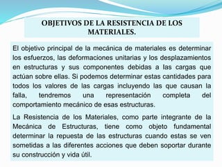El objetivo principal de la mecánica de materiales es determinar
los esfuerzos, las deformaciones unitarias y los desplazamientos
en estructuras y sus componentes debidas a las cargas que
actúan sobre ellas. Si podemos determinar estas cantidades para
todos los valores de las cargas incluyendo las que causan la
falla, tendremos una representación completa del
comportamiento mecánico de esas estructuras.
La Resistencia de los Materiales, como parte integrante de la
Mecánica de Estructuras, tiene como objeto fundamental
determinar la repuesta de las estructuras cuando estas se ven
sometidas a las diferentes acciones que deben soportar durante
su construcción y vida útil.
OBJETIVOS DE LA RESISTENCIA DE LOS
MATERIALES.
 