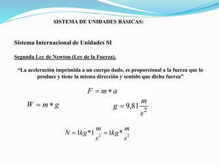 SISTEMA DE UNIDADES BÁSICAS:
Sistema Internacional de Unidades SI
Segunda Ley de Newton (Ley de la Fuerza).
“La aceleración imprimida a un cuerpo dado, es proporcional a la fuerza que lo
produce y tiene la misma dirección y sentido que dicha fuerza”
a
m
F 

g
m
W 

2
81
,
9
s
m
g 
2
2
*
1
1
*
1
s
m
kg
s
m
kg
N 

 