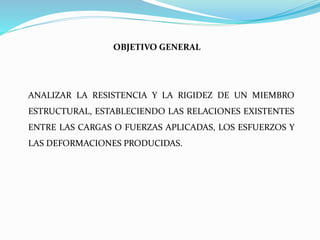 OBJETIVO GENERAL
ANALIZAR LA RESISTENCIA Y LA RIGIDEZ DE UN MIEMBRO
ESTRUCTURAL, ESTABLECIENDO LAS RELACIONES EXISTENTES
ENTRE LAS CARGAS O FUERZAS APLICADAS, LOS ESFUERZOS Y
LAS DEFORMACIONES PRODUCIDAS.
 