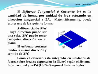 Como el esfuerzo está integrado en unidades de
fuerza sobre área, se expresa en Pa (N/m2) según el Sistema
Internacional y en Psi (Lbf/in2) según el Sistema Inglés.
El Esfuerzo Tangencial ó Cortante (t) es la
cantidad de fuerza por unidad de área actuando en
dirección tangencial a ‘ΔA’. Matemáticamente, puede
expresarse de la siguiente forma:
A
F
Lim t
A 



 0
t
A diferencia de ‘ΔFn’
, cuya dirección puede ser
una sola, ‘ΔFt’ puede tener
cualquier dirección en el
plano.
El esfuerzo cortante
tendrá la misma dirección y
sentido de ‘ΔFt’.
Tema 1 - Esfuerzo
 