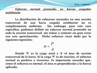 Esfuerzo normal promedio en barras cargadas
axialmente
La distribución de esfuerzos normales en una sección
transversal de una barra cargada axialmente no es
completamente uniforme. Sin embargo, para este caso
específico, podemos definir un esfuerzo normal promedio en
toda la sección transversal, sin temor a cometer un gran error
con esta aproximación. Dicho esfuerzo viene dado por la
siguiente expresión:
Donde ‘P’ es la carga axial y ‘A’ el área de sección
transversal de la barra. Si la carga ‘P’ es de tracción, el esfuerzo
normal es positivo y viceversa. Es importante recordar que,
como el esfuerzo es normal, el área es perpendicular a la fuerza
aplicada.
A
P


Tema 1 - Esfuerzo
 