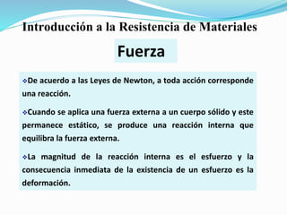 De acuerdo a las Leyes de Newton, a toda acción corresponde
una reacción.
Cuando se aplica una fuerza externa a un cuerpo sólido y este
permanece estático, se produce una reacción interna que
equilibra la fuerza externa.
La magnitud de la reacción interna es el esfuerzo y la
consecuencia inmediata de la existencia de un esfuerzo es la
deformación.
Fuerza
Introducción a la Resistencia de Materiales
 