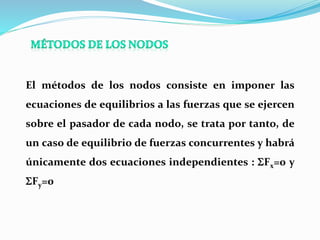 El métodos de los nodos consiste en imponer las
ecuaciones de equilibrios a las fuerzas que se ejercen
sobre el pasador de cada nodo, se trata por tanto, de
un caso de equilibrio de fuerzas concurrentes y habrá
únicamente dos ecuaciones independientes : SFx=0 y
SFy=0
 