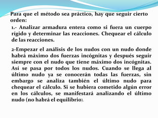 Para que el método sea práctico, hay que seguir cierto
orden:
1.- Analizar armadura entera como si fuera un cuerpo
rígido y determinar las reacciones. Chequear el cálculo
de las reacciones.
2-Empezar el análisis de los nudos con un nudo donde
habrá máximo dos fuerzas incógnitas y después seguir
siempre con el nudo que tiene máximo dos incógnitas.
Así se pasa por todos los nudos. Cuando se llega al
último nudo ya se conocerán todas las fuerzas, sin
embargo se analiza también el último nudo para
chequear el cálculo. Si se hubiera cometido algún error
en los cálculos, se manifestará analizando el último
nudo (no habrá el equilibrio).
 