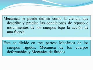 Mecánica se puede definir como la ciencia que
describe y predice las condiciones de reposo o
movimientos de los cuerpos bajo la acción de
una fuerza
Esta se divide en tres partes: Mecánica de los
cuerpos rígidos. Mecánica de los cuerpos
deformables y Mecánica de fluidos
 