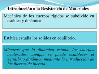 Mecánica de los cuerpos rígidos se subdivide en
estática y dinámica
Estática estudia los solidos en equilibrio,
Mientras que la dinámica estudia los cuerpos
acelerados, aunque se puede establecer el
equilibrio dinámico mediante la introducción de
las fuerzas de inercia.
Introducción a la Resistencia de Materiales
 