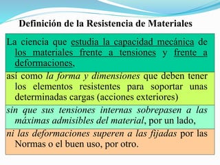 Definición de la Resistencia de Materiales
La ciencia que estudia la capacidad mecánica de
los materiales frente a tensiones y frente a
deformaciones,
así como la forma y dimensiones que deben tener
los elementos resistentes para soportar unas
determinadas cargas (acciones exteriores)
sin que sus tensiones internas sobrepasen a las
máximas admisibles del material, por un lado,
ni las deformaciones superen a las fijadas por las
Normas o el buen uso, por otro.
 