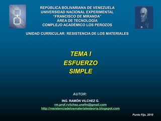 REPÚBLICA BOLIVARIANA DE VENEZUELA
      UNIVERSIDAD NACIONAL EXPERIMENTAL
            “FRANCISCO DE MIRANDA”
              ÁREA DE TECNOLOGÍA
       COMPLEJO ACADÉMICO LOS PEROZOS

UNIDAD CURRICULAR: RESISTENCIA DE LOS MATERIALES




                       TEMA I
                     ESFUERZO
                      SIMPLE


                           AUTOR:
                      ING. RAMÓN VILCHEZ G.
                 rm.prof.rvilchez.unefm@gmail.com
       http://resistenciadelosmaterialesteoria.blogspot.com
                                                              Punto Fijo, 2010
 