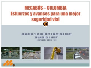 MEGABÚS – COLOMBIA
Esfuerzos y avances para una mejor
           seguridad vial

     CONGRESO “LAS MEJORES PRACTICAS SIBRT
               E N A M E R I C A L AT I N A ”
                 G U AYA Q U I L , A B R I L 2 0 1 1
 