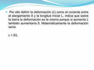  Por ello definir la deformación (ε) como el cociente entre 
el alargamiento δ y la longitud inicial L, indica que sobre 
la barra la deformación es la misma porque si aumenta L 
también aumentaría δ. Matemáticamente la deformación 
sería: 
ε = δ/L 
 