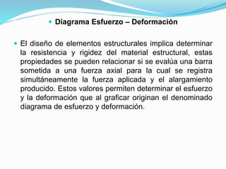  Diagrama Esfuerzo – Deformación 
 El diseño de elementos estructurales implica determinar 
la resistencia y rigidez del material estructural, estas 
propiedades se pueden relacionar si se evalúa una barra 
sometida a una fuerza axial para la cual se registra 
simultáneamente la fuerza aplicada y el alargamiento 
producido. Estos valores permiten determinar el esfuerzo 
y la deformación que al graficar originan el denominado 
diagrama de esfuerzo y deformación. 
 