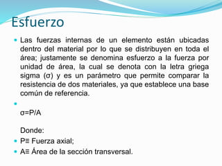 Esfuerzo 
 Las fuerzas internas de un elemento están ubicadas 
dentro del material por lo que se distribuyen en toda el 
área; justamente se denomina esfuerzo a la fuerza por 
unidad de área, la cual se denota con la letra griega 
sigma (σ) y es un parámetro que permite comparar la 
resistencia de dos materiales, ya que establece una base 
común de referencia. 
 
σ=P/A 
Donde: 
 P≡ Fuerza axial; 
 A≡ Área de la sección transversal. 
 