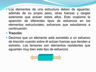  Los elementos de una estructura deben de aguantar, 
además de su propio peso, otras fuerzas y cargas 
exteriores que actúan sobre ellos. Esto ocasiona la 
aparición de diferentes tipos de esfuerzos en los 
elementos estructurales, esfuerzos que estudiamos a 
continuación: 
 Tracción 
 Decimos que un elemento está sometido a un esfuerzo 
de tracción cuando sobre él actúan fuerzas que tienden a 
estirarlo. Los tensores son elementos resistentes que 
aguantan muy bien este tipo de esfuerzos 
 